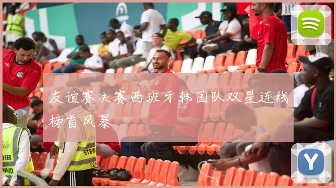 友谊赛决赛西班牙韩国队双星连线榜首风暴
