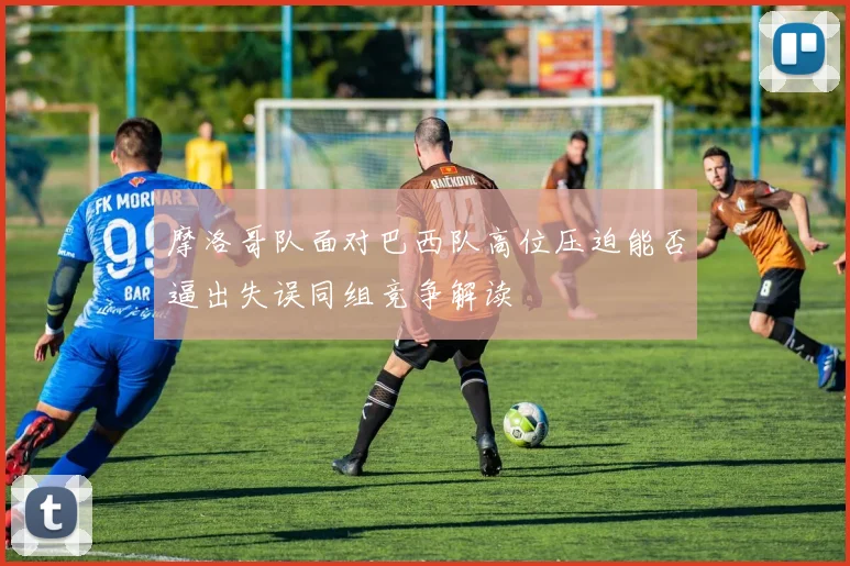 摩洛哥队面对巴西队高位压迫能否逼出失误同组竞争解读