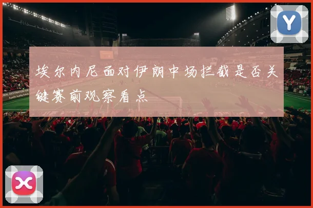 埃尔内尼面对伊朗中场拦截是否关键赛前观察看点