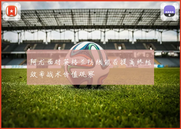 阿尤面对英格兰防线能否提高终结效率战术价值观察
