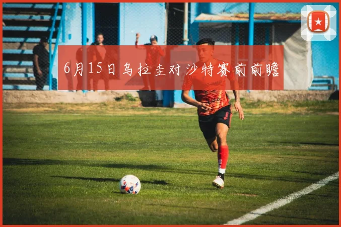 6月15日乌拉圭对沙特赛前前瞻