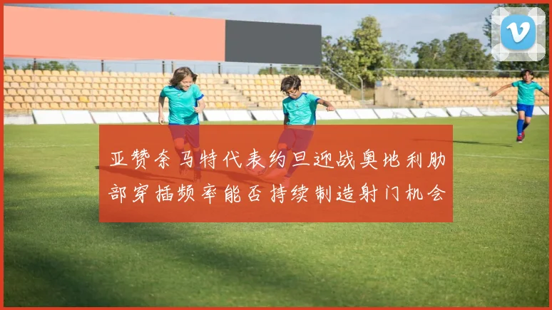 亚赞奈马特代表约旦迎战奥地利肋部穿插频率能否持续制造射门机会