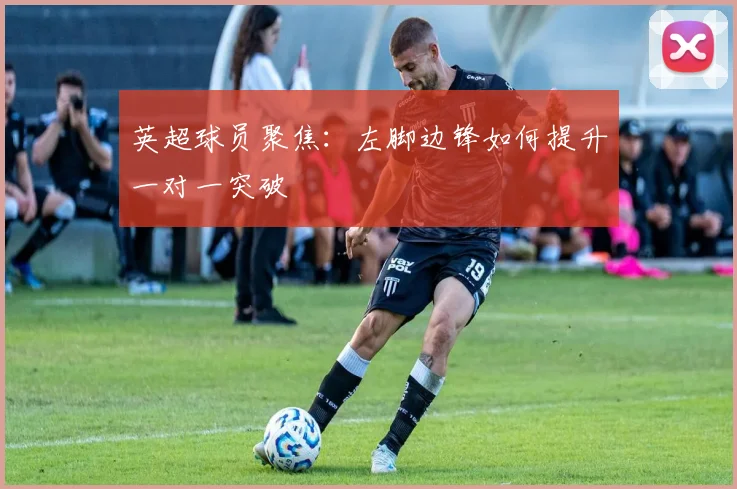 英超球员聚焦:左脚边锋如何提升一对一突破