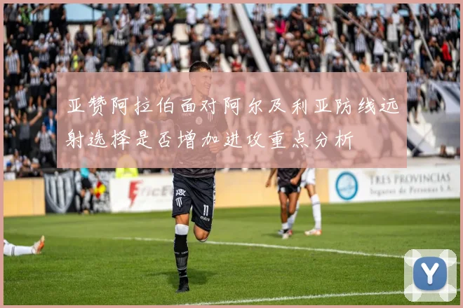 亚赞阿拉伯面对阿尔及利亚防线远射选择是否增加进攻重点分析