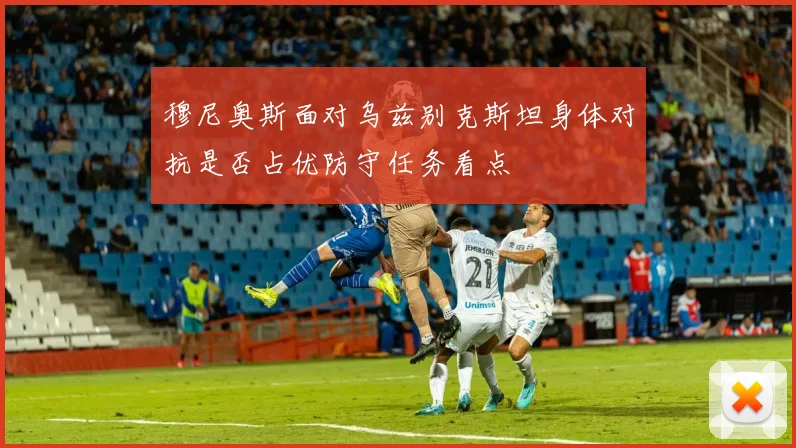 穆尼奥斯面对乌兹别克斯坦身体对抗是否占优防守任务看点