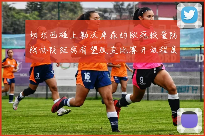 切尔西碰上勒沃库森的欧冠较量防线协防距离有望改变比赛开放程度
