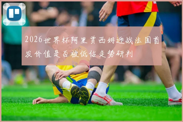 2026世界杯阿里贾西姆迎战法国首发价值是否被低估走势研判