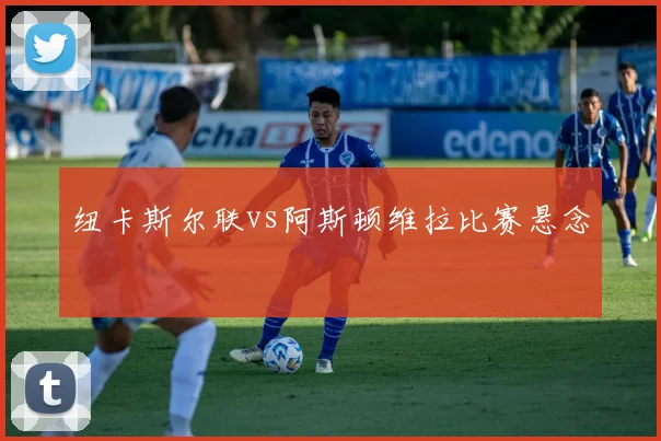 纽卡斯尔联vs阿斯顿维拉比赛悬念