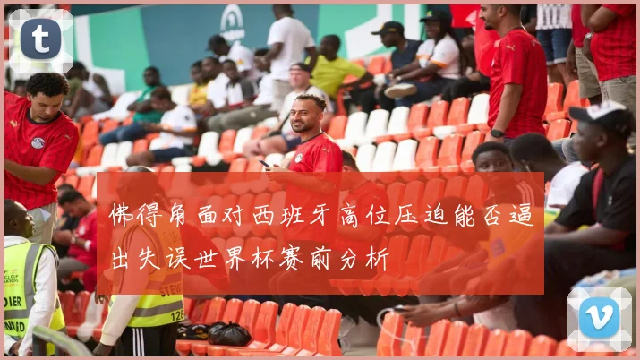 佛得角面对西班牙高位压迫能否逼出失误世界杯赛前分析