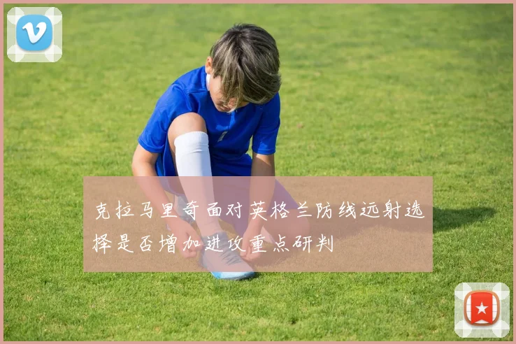 克拉马里奇面对英格兰防线远射选择是否增加进攻重点研判