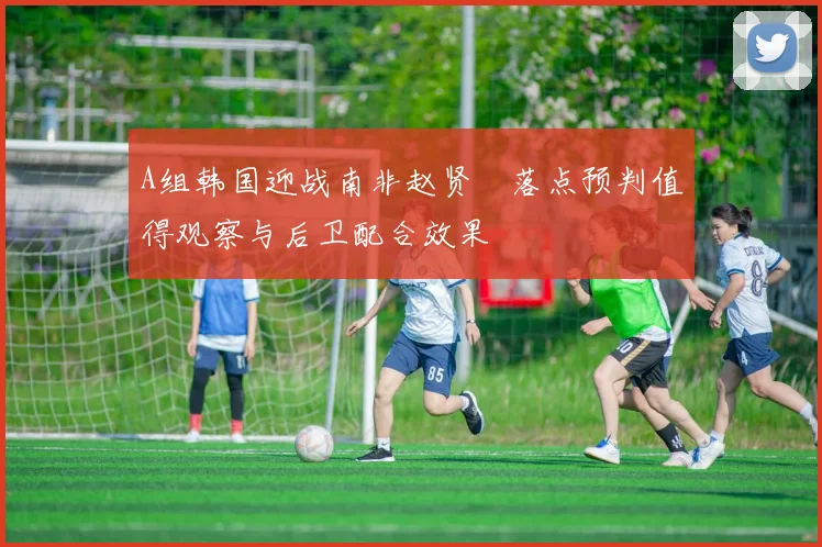 A组韩国迎战南非赵贤祐落点预判值得观察与后卫配合效果