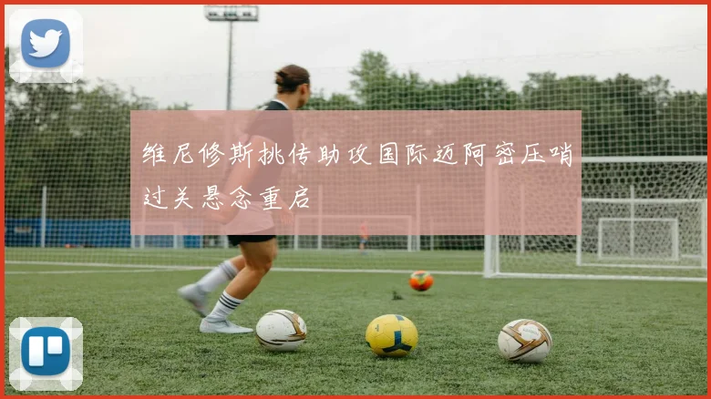 维尼修斯挑传助攻国际迈阿密压哨过关悬念重启