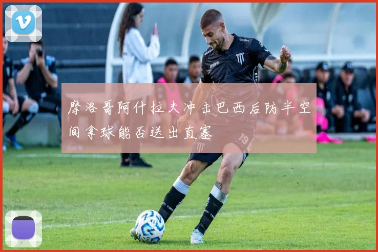 摩洛哥阿什拉夫冲击巴西后防半空间拿球能否送出直塞