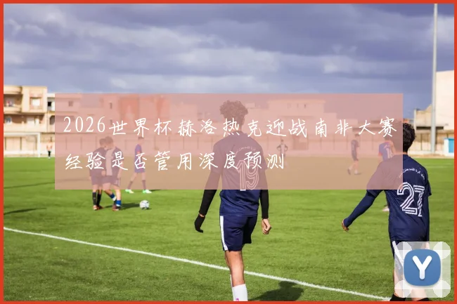 2026世界杯赫洛热克迎战南非大赛经验是否管用深度预测