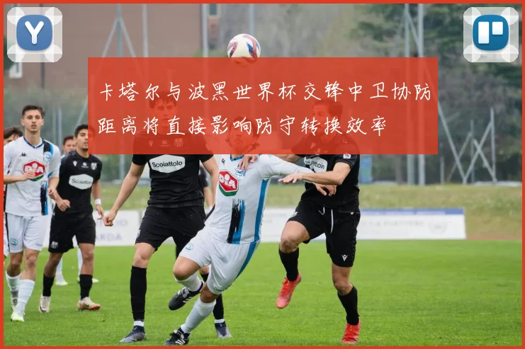 卡塔尔与波黑世界杯交锋中卫协防距离将直接影响防守转换效率