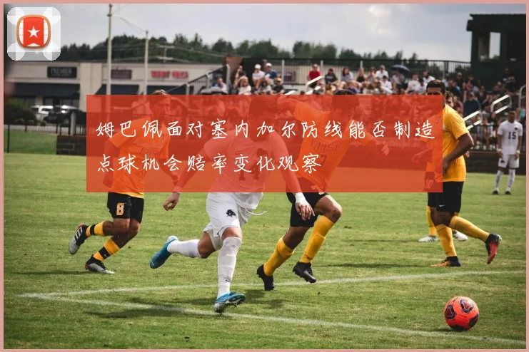 姆巴佩面对塞内加尔防线能否制造点球机会赔率变化观察