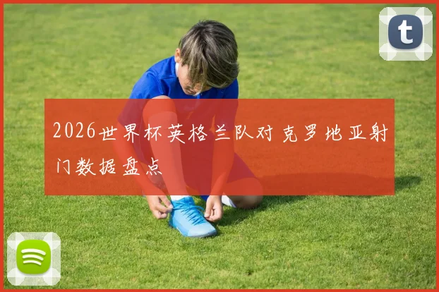 2026世界杯英格兰队对克罗地亚射门数据盘点
