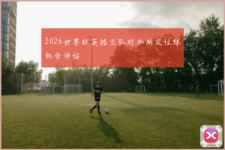 2026世界杯英格兰队对加纳定位球机会评估