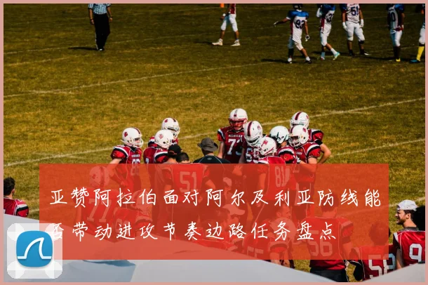 亚赞阿拉伯面对阿尔及利亚防线能否带动进攻节奏边路任务盘点