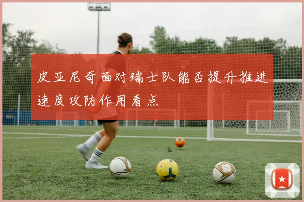 皮亚尼奇面对瑞士队能否提升推进速度攻防作用看点