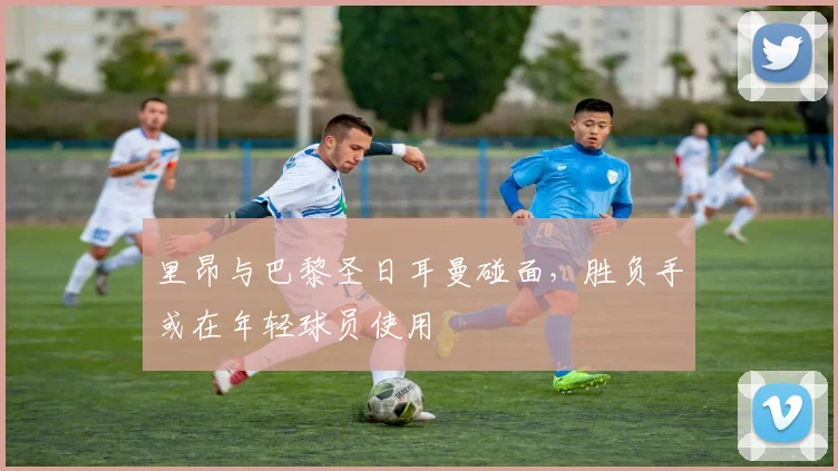 里昂与巴黎圣日耳曼碰面，胜负手或在年轻球员使用
