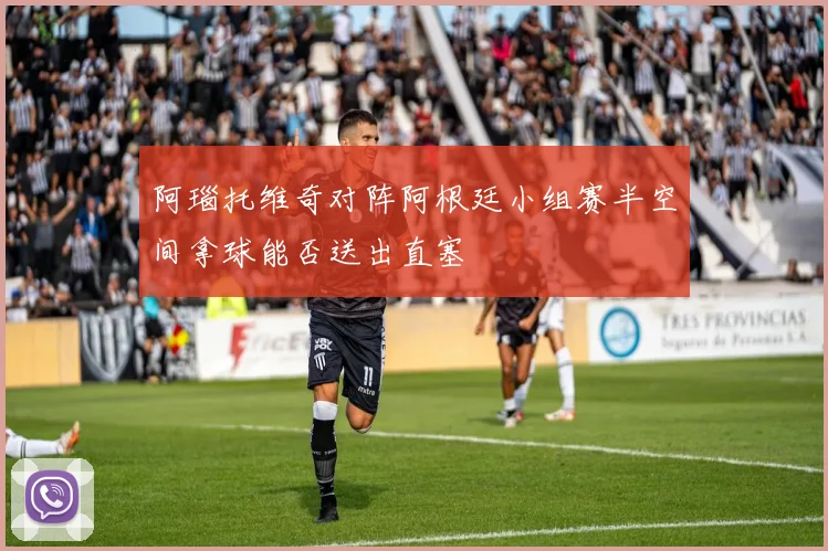 阿瑙托维奇对阵阿根廷小组赛半空间拿球能否送出直塞