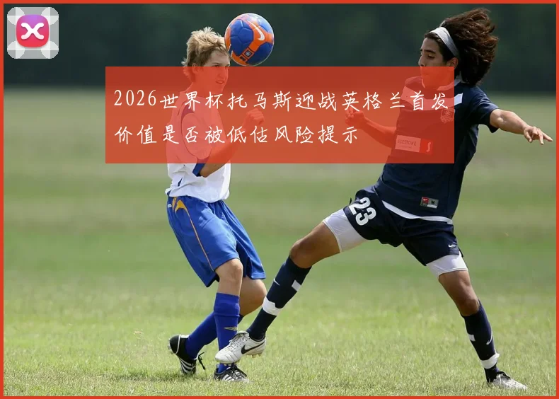 2026世界杯托马斯迎战英格兰首发价值是否被低估风险提示