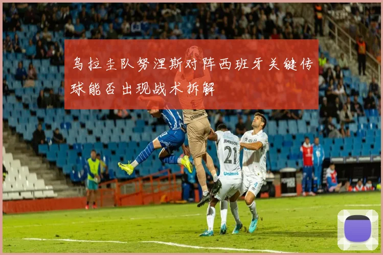 乌拉圭队努涅斯对阵西班牙关键传球能否出现战术拆解